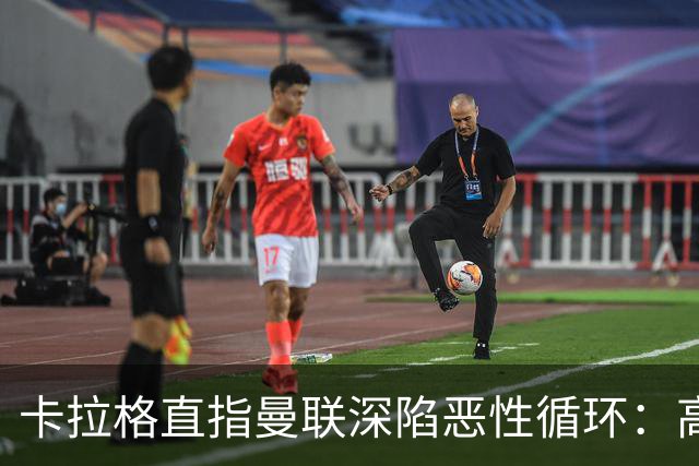 卡拉格直指曼联深陷恶性循环：高薪冗员难清理，砸钱无效难争欧冠